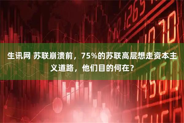 生讯网 苏联崩溃前，75%的苏联高层想走资本主义道路，他们目的何在？