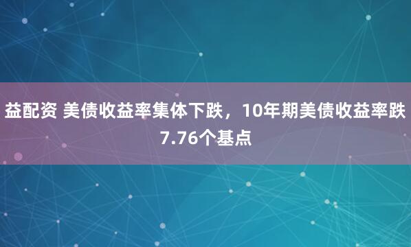 益配资 美债收益率集体下跌，10年期美债收益率跌7.76个基点