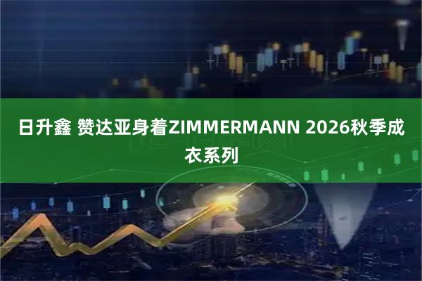 日升鑫 赞达亚身着ZIMMERMANN 2026秋季成衣系列